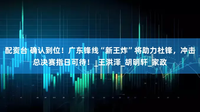 配资台 确认到位！广东锋线“新王炸”将助力杜锋，冲击总决赛指日可待！_王洪泽_胡明轩_家政