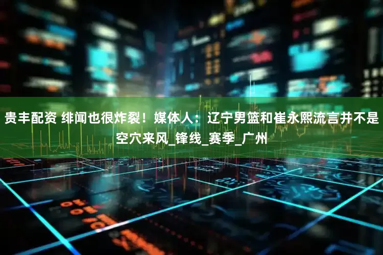 贵丰配资 绯闻也很炸裂！媒体人：辽宁男篮和崔永熙流言并不是空穴来风_锋线_赛季_广州