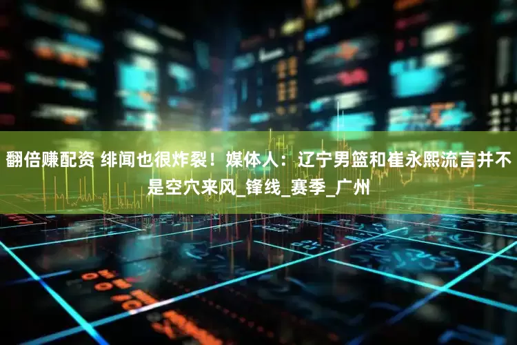 翻倍赚配资 绯闻也很炸裂！媒体人：辽宁男篮和崔永熙流言并不是空穴来风_锋线_赛季_广州