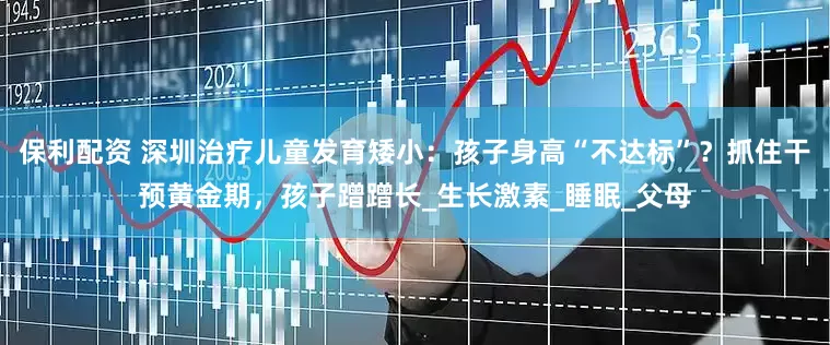 保利配资 深圳治疗儿童发育矮小：孩子身高“不达标”？抓住干预黄金期，孩子蹭蹭长_生长激素_睡眠_父母