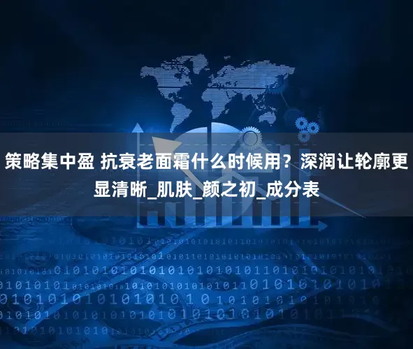 策略集中盈 抗衰老面霜什么时候用？深润让轮廓更显清晰_肌肤_颜之初_成分表