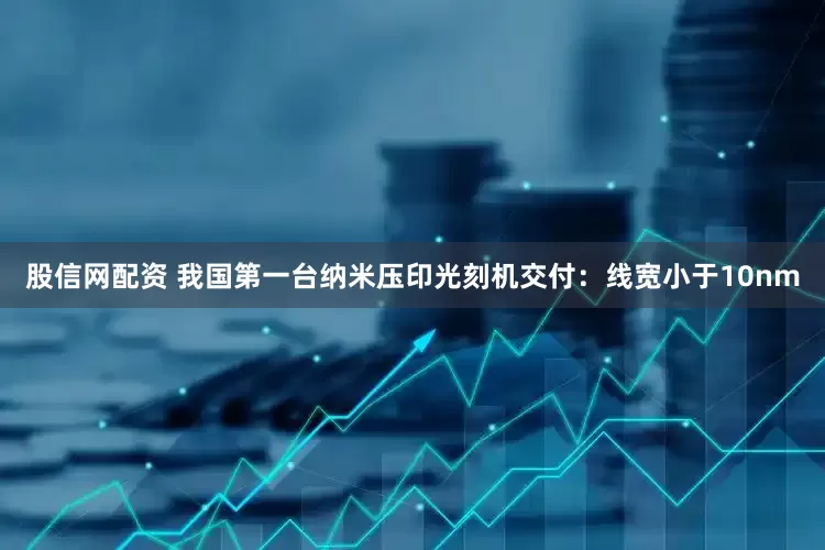 股信网配资 我国第一台纳米压印光刻机交付：线宽小于10nm