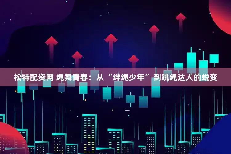 松特配资网 绳舞青春：从 “绊绳少年” 到跳绳达人的蜕变