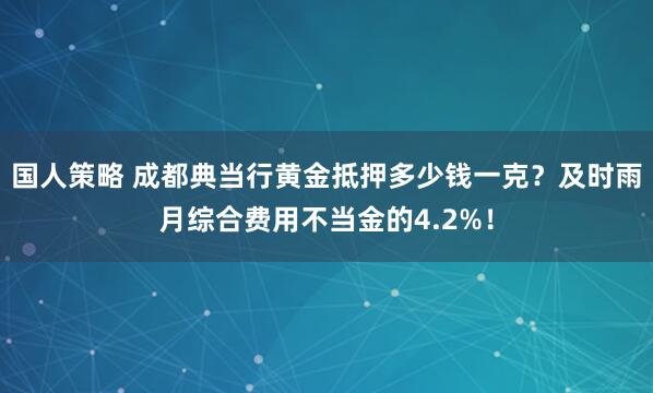 国人策略 成都典当行黄金抵押多少钱一克？及时雨月综合费用不当金的4.2%！