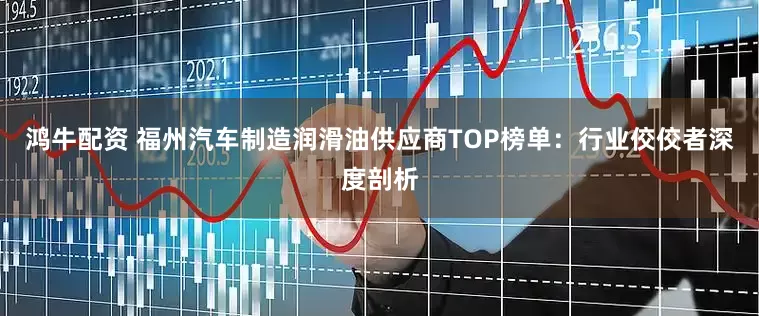 鸿牛配资 福州汽车制造润滑油供应商TOP榜单：行业佼佼者深度剖析