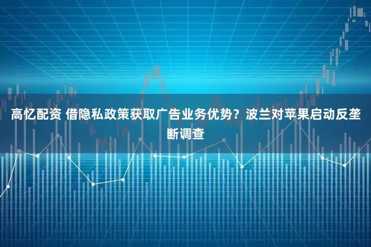 高忆配资 借隐私政策获取广告业务优势？波兰对苹果启动反垄断调查