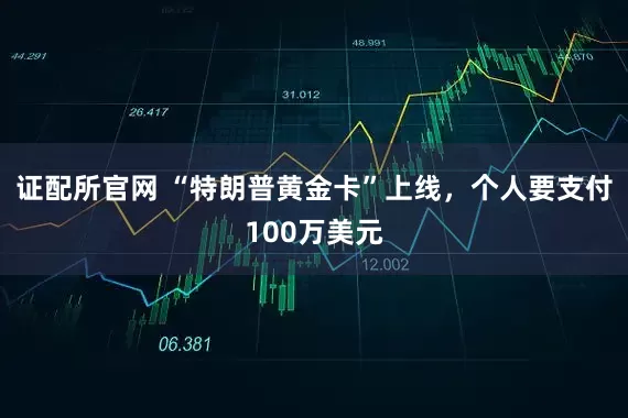 证配所官网 “特朗普黄金卡”上线，个人要支付100万美元